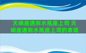 天蝎座遇到水瓶座上司 天蝎座遇到水瓶座上司的表现